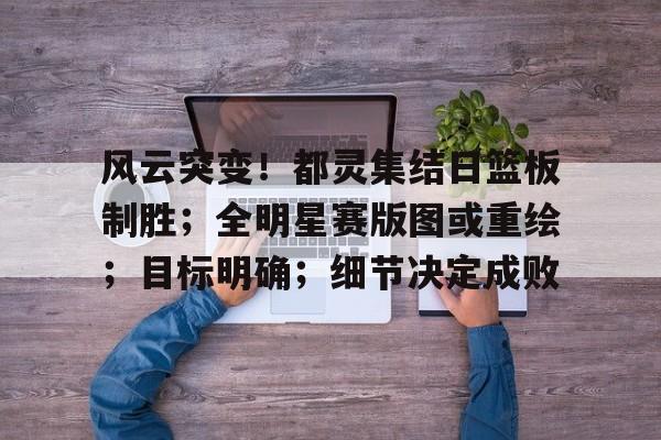 风云突变！都灵集结日篮板制胜；全明星赛版图或重绘；目标明确；细节决定成败(全明星街球派对杜兰特几突能玩)